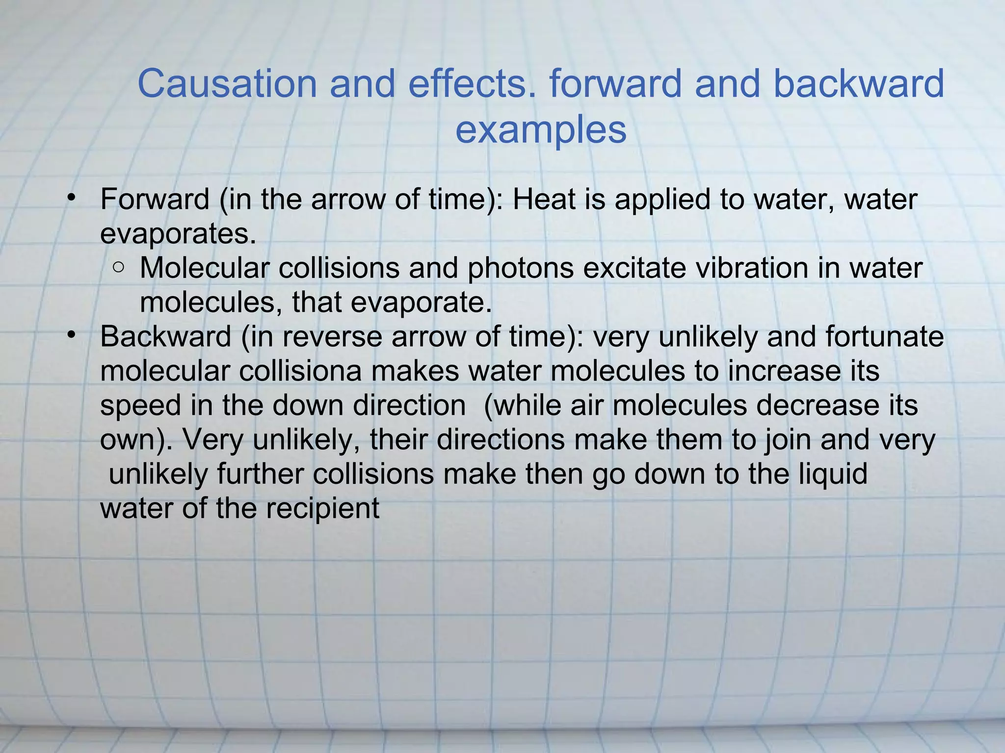 Causation and effects. forward and backward
                      examples
• Forward (in the arrow of time): Heat is applied to water, water
  evaporates.
   o Molecular collisions and photons excitate vibration in water
     molecules, that evaporate.
• Backward (in reverse arrow of time): very unlikely and fortunate
  molecular collisiona makes water molecules to increase its
  speed in the down direction (while air molecules decrease its
  own). Very unlikely, their directions make them to join and very
   unlikely further collisions make then go down to the liquid
  water of the recipient
 