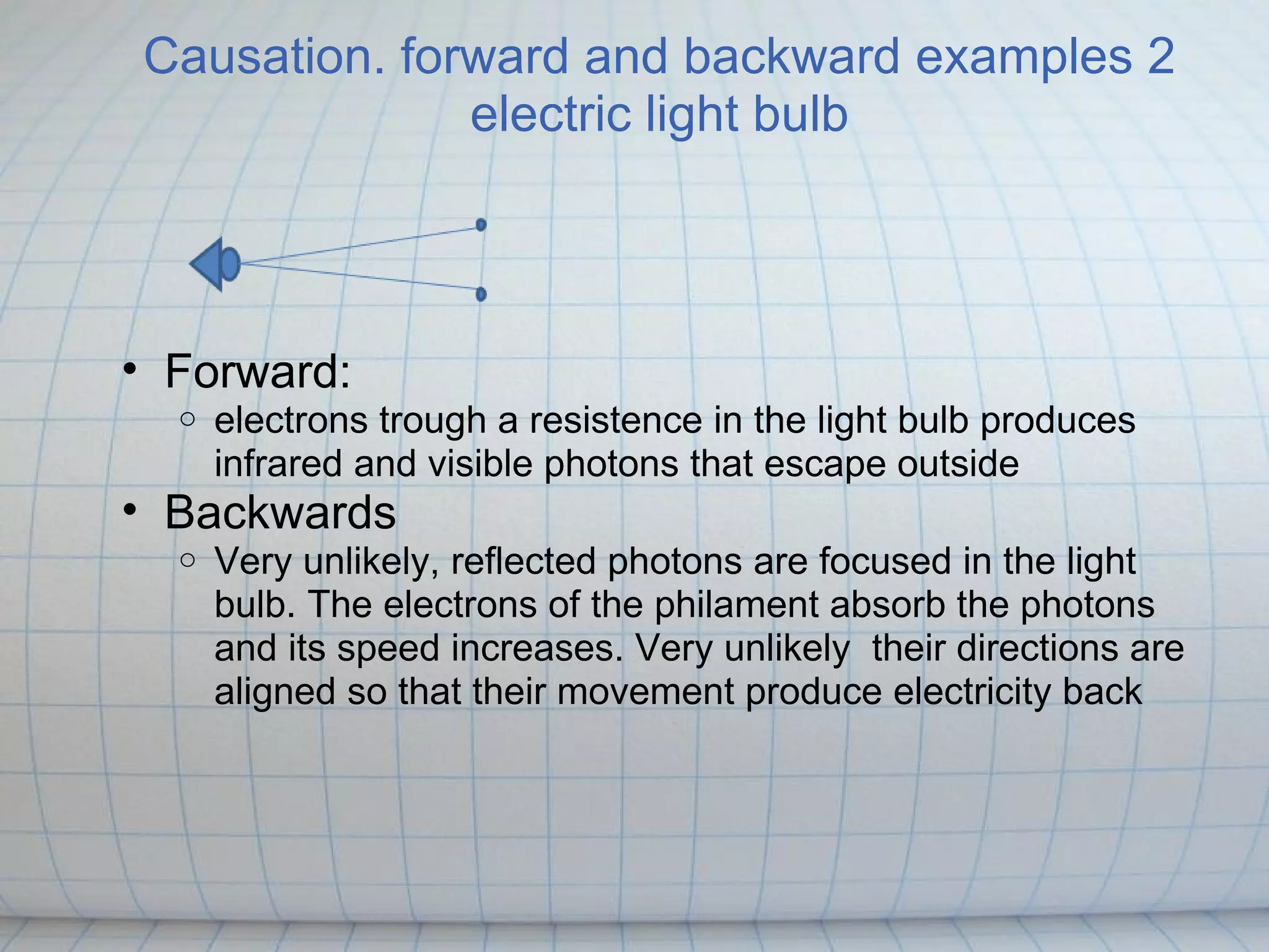 Causation. forward and backward examples 2
              electric light bulb




• Forward:
  o   electrons trough a resistence in the light bulb produces
      infrared and visible photons that escape outside
• Backwards
  o   Very unlikely, reflected photons are focused in the light
      bulb. The electrons of the philament absorb the photons
      and its speed increases. Very unlikely their directions are
      aligned so that their movement produce electricity back
 