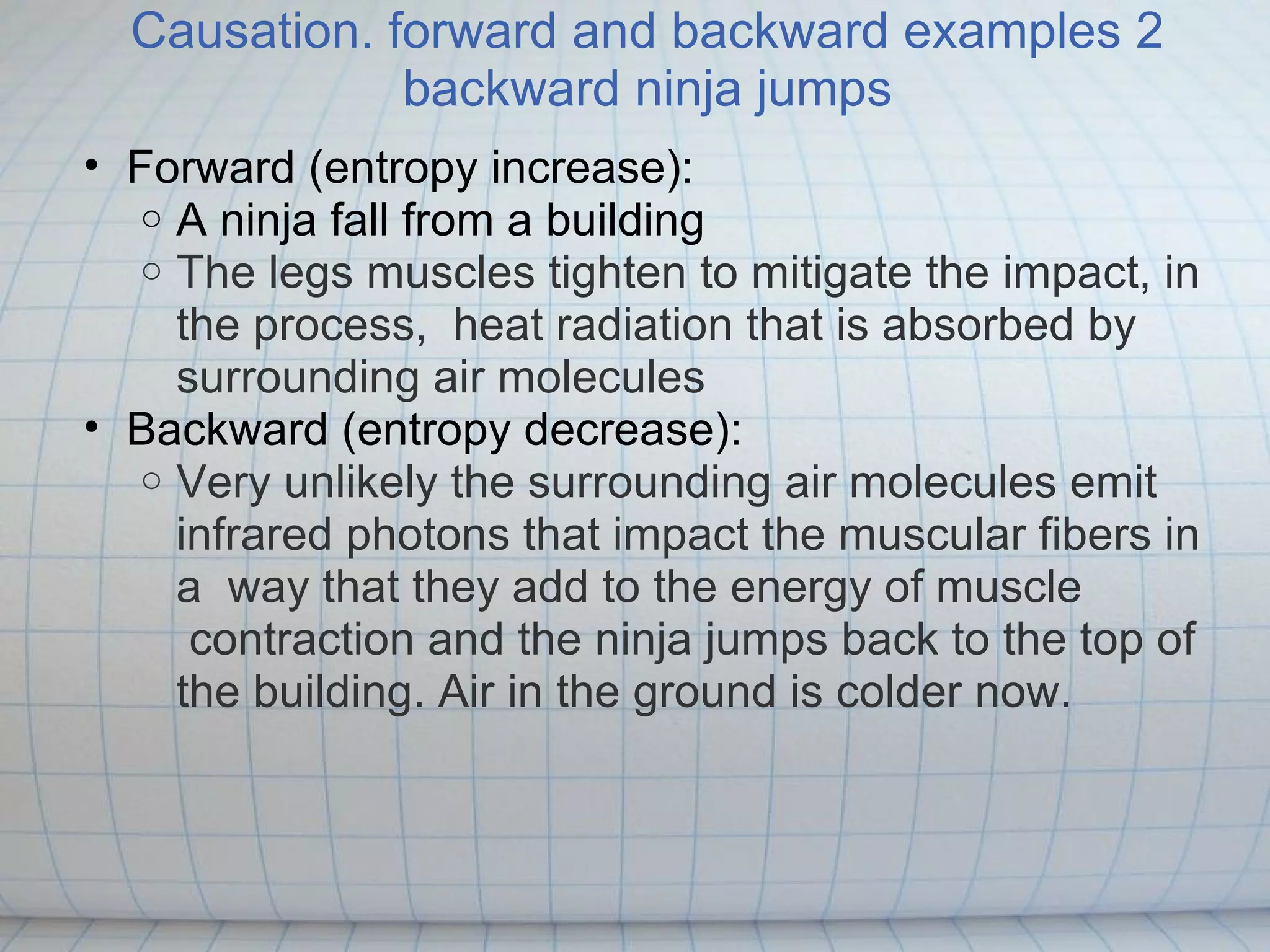 Causation. forward and backward examples 2
              backward ninja jumps
• Forward (entropy increase):
   o A ninja fall from a building
   o The legs muscles tighten to mitigate the impact, in
     the process, heat radiation that is absorbed by
     surrounding air molecules
• Backward (entropy decrease):
   o Very unlikely the surrounding air molecules emit
     infrared photons that impact the muscular fibers in
     a way that they add to the energy of muscle
      contraction and the ninja jumps back to the top of
     the building. Air in the ground is colder now.
 