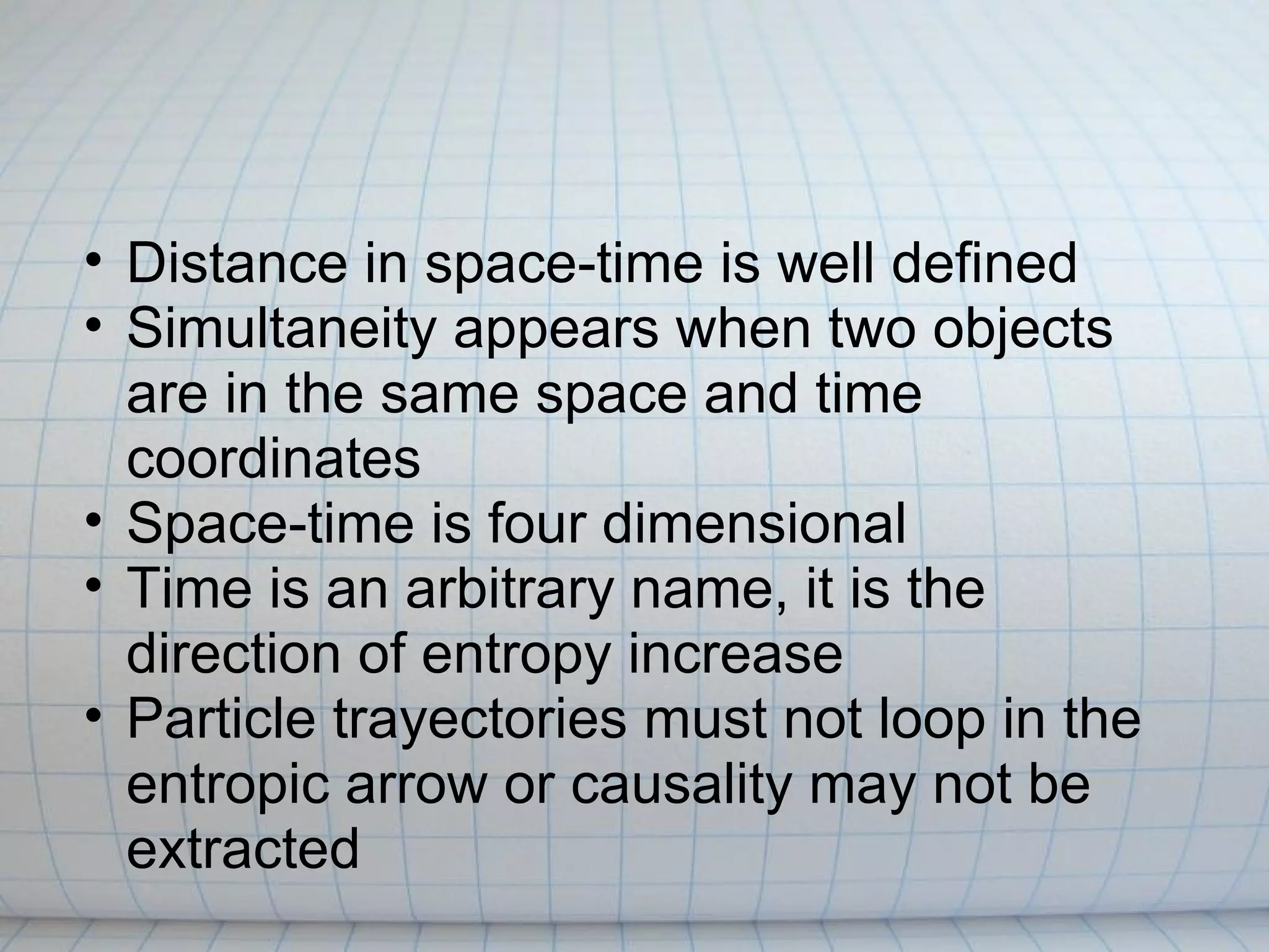 • Distance in space-time is well defined
• Simultaneity appears when two objects
  are in the same space and time
  coordinates
• Space-time is four dimensional
• Time is an arbitrary name, it is the
  direction of entropy increase
• Particle trayectories must not loop in the
  entropic arrow or causality may not be
  extracted
 