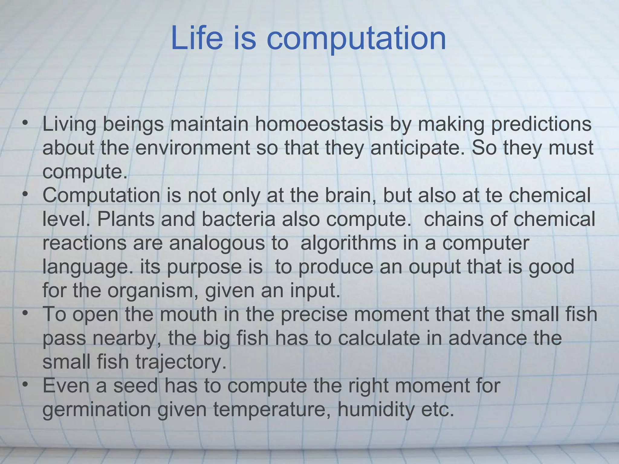 Life is computation

• Living beings maintain homoeostasis by making predictions
  about the environment so that they anticipate. So they must
  compute.
• Computation is not only at the brain, but also at te chemical
  level. Plants and bacteria also compute. chains of chemical
  reactions are analogous to algorithms in a computer
  language. its purpose is to produce an ouput that is good
  for the organism, given an input.
• To open the mouth in the precise moment that the small fish
  pass nearby, the big fish has to calculate in advance the
  small fish trajectory.
• Even a seed has to compute the right moment for
  germination given temperature, humidity etc.
 