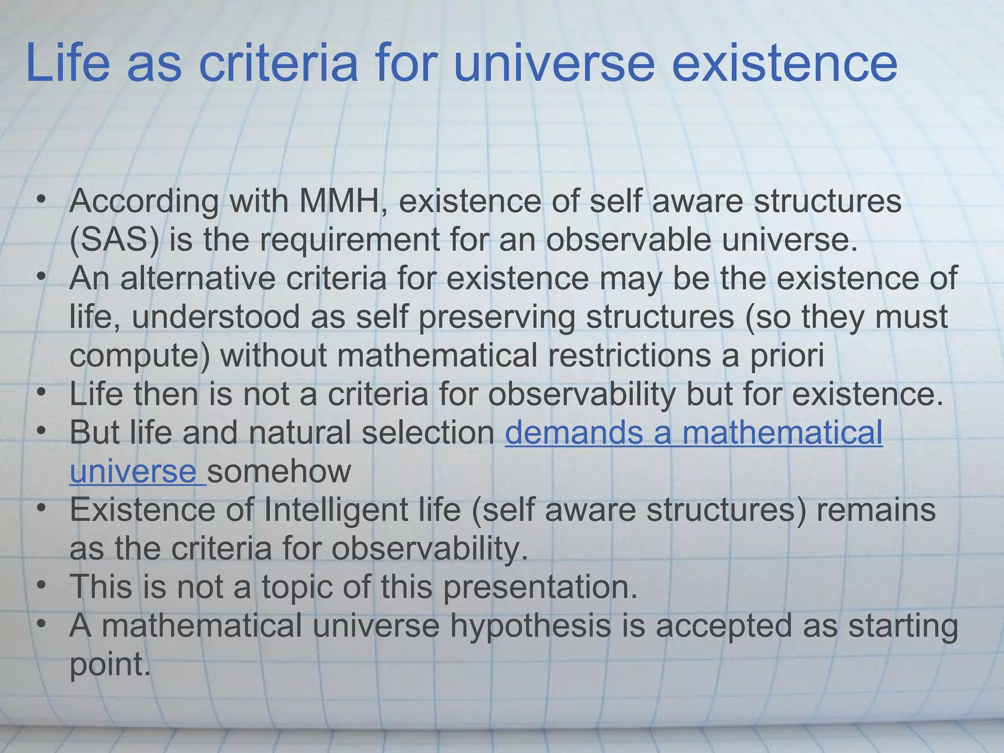 Life as criteria for universe existence

• According with MMH, existence of self aware structures
  (SAS) is the requirement for an observable universe.
• An alternative criteria for existence may be the existence of
  life, understood as self preserving structures (so they must
  compute) without mathematical restrictions a priori
• Life then is not a criteria for observability but for existence.
• But life and natural selection demands a mathematical
  universe somehow
• Existence of Intelligent life (self aware structures) remains
  as the criteria for observability.
• This is not a topic of this presentation.
• A mathematical universe hypothesis is accepted as starting
  point.
 