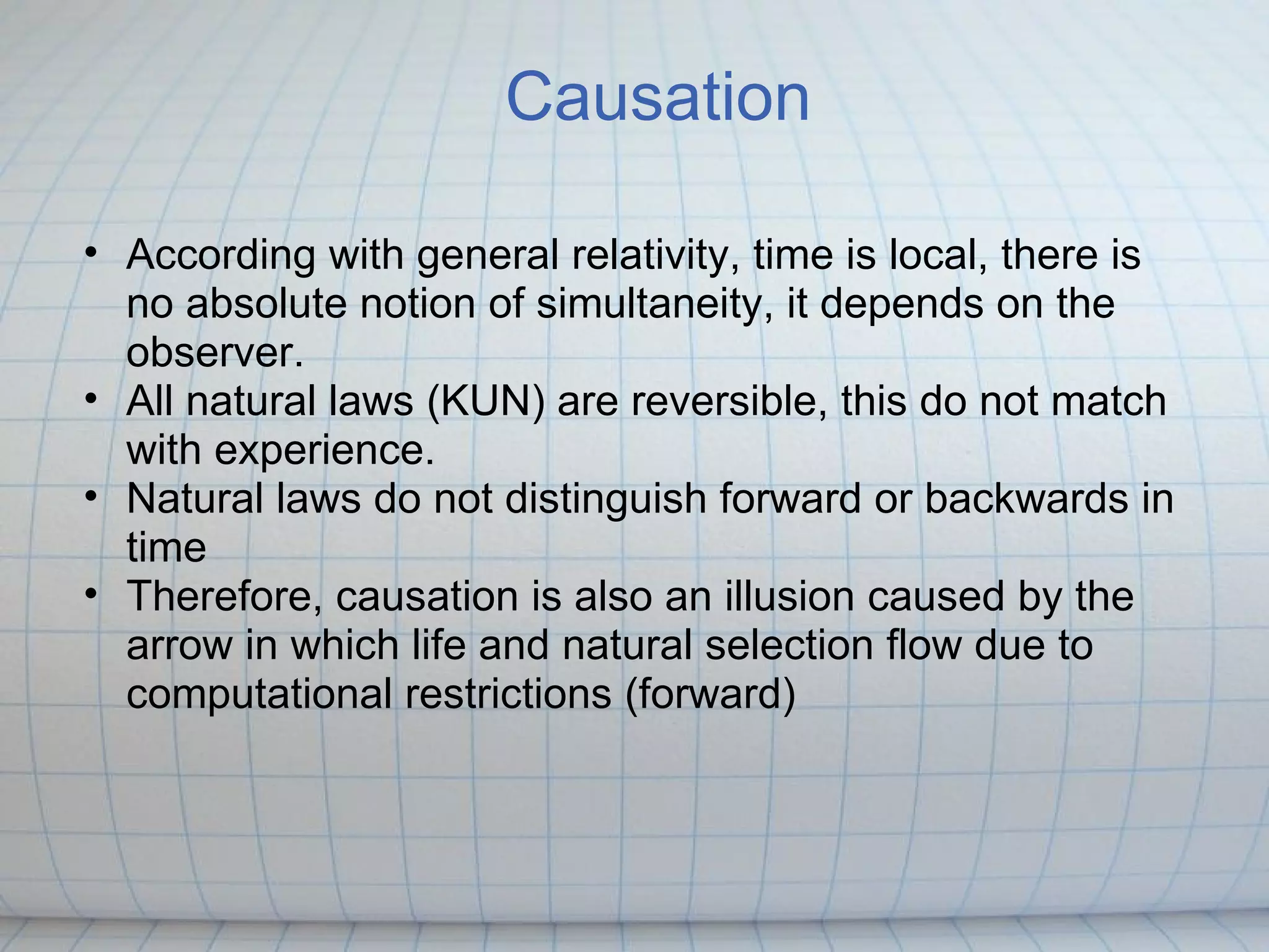 Causation

• According with general relativity, time is local, there is
  no absolute notion of simultaneity, it depends on the
  observer.
• All natural laws (KUN) are reversible, this do not match
  with experience.
• Natural laws do not distinguish forward or backwards in
  time
• Therefore, causation is also an illusion caused by the
  arrow in which life and natural selection flow due to
  computational restrictions (forward)
 
