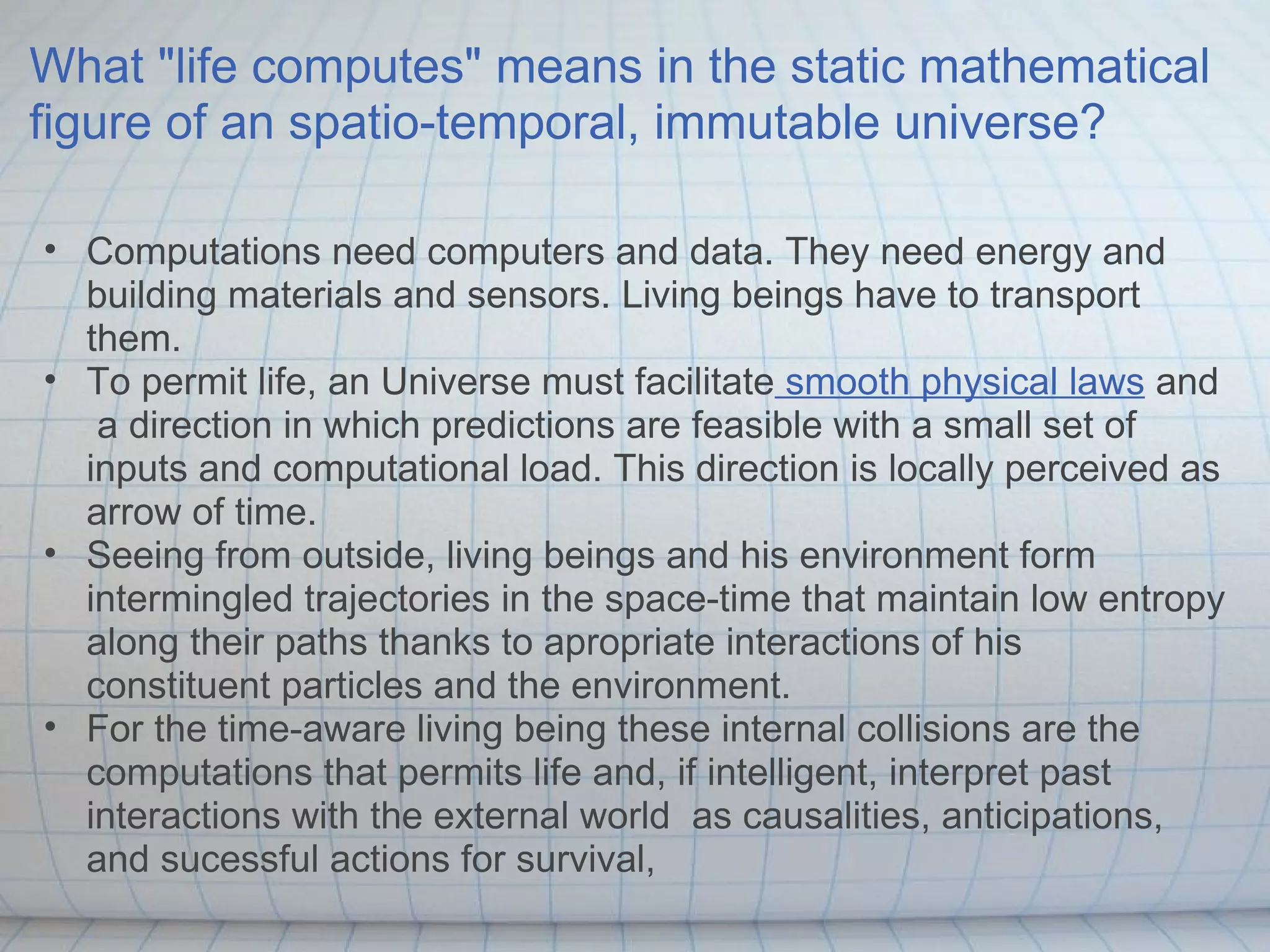 What "life computes" means in the static mathematical
figure of an spatio-temporal, immutable universe?

• Computations need computers and data. They need energy and
  building materials and sensors. Living beings have to transport
  them.
• To permit life, an Universe must facilitate smooth physical laws and
   a direction in which predictions are feasible with a small set of
  inputs and computational load. This direction is locally perceived as
  arrow of time.
• Seeing from outside, living beings and his environment form
  intermingled trajectories in the space-time that maintain low entropy
  along their paths thanks to apropriate interactions of his
  constituent particles and the environment.
• For the time-aware living being these internal collisions are the
  computations that permits life and, if intelligent, interpret past
  interactions with the external world as causalities, anticipations,
  and sucessful actions for survival,
 