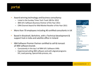 §  Award	
  winning	
  technology	
  and	
  business	
  consultancy	
  
       –  Listed	
  in	
  the	
  Sunday	
  Times	
  Tech	
  Track	
  100	
  for	
  2012	
  
       –  IBM	
  UK’s	
  SoEware	
  Business	
  Partner	
  of	
  the	
  Year	
  2011	
  
       –  CRN	
  Channel	
  Award	
  for	
  Mid-­‐Market	
  Reseller	
  of	
  the	
  Year	
  2011	
  
          	
  
§  More	
  than	
  70	
  employees	
  including	
  40	
  cerNﬁed	
  consultants	
  in	
  UK	
  
    	
  
§  Based	
  in	
  Bracknell,	
  Berkshire,	
  with	
  a	
  Technical	
  development	
  &	
  
    support	
  hub	
  in	
  India	
  and	
  satellite	
  oﬃce	
  in	
  Ireland	
  
    	
  
§  IBM	
  SoEware	
  Premier	
  Partner	
  cerNﬁed	
  to	
  sell	
  &	
  transact	
  
    all	
  IBM	
  soEware	
  brands	
  
       –  Consistently	
  in	
  the	
  top	
  3	
  of	
  IBM	
  UK’s	
  SoEware	
  VARs	
  
       –  Experienced	
  selling	
  IBM	
  soEware	
  and	
  with	
  aligned	
  programs	
  	
  
          SVI,	
  Lead	
  passing,	
  Special	
  bids	
  process,	
  etc.	
  

	
  

                                                                                                        www.chooseportal.com	
     1	
  
 