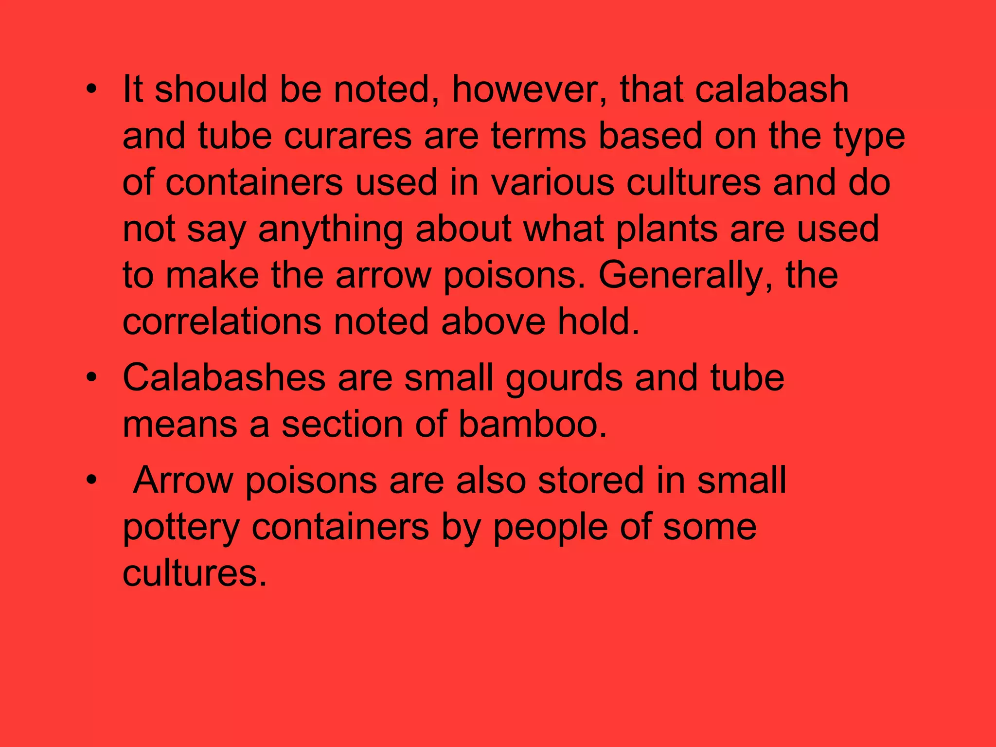 • It should be noted, however, that calabash
and tube curares are terms based on the type
of containers used in various cultures and do
not say anything about what plants are used
to make the arrow poisons. Generally, the
correlations noted above hold.
• Calabashes are small gourds and tube
means a section of bamboo.
• Arrow poisons are also stored in small
pottery containers by people of some
cultures.
 