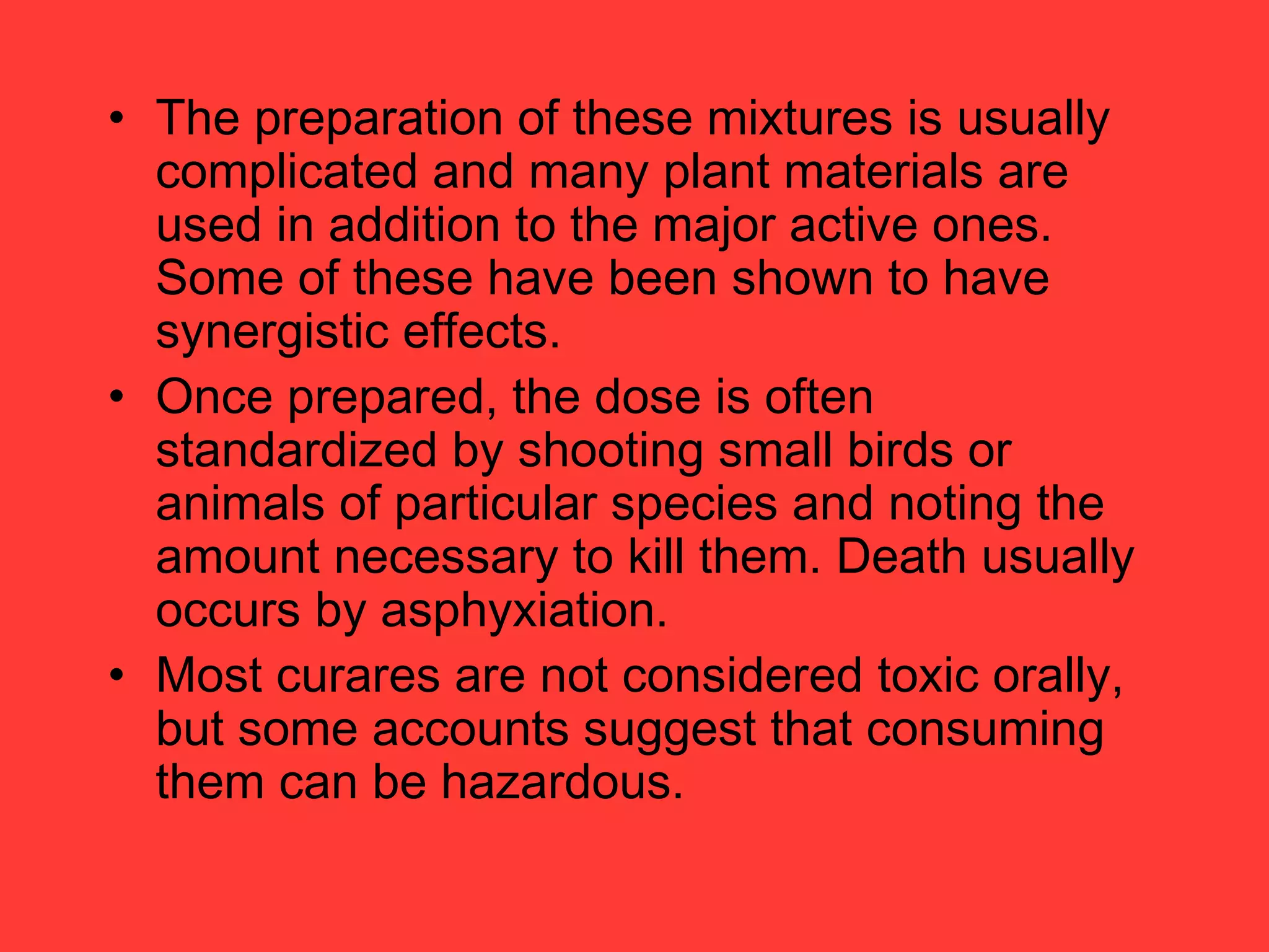 • The preparation of these mixtures is usually
complicated and many plant materials are
used in addition to the major active ones.
Some of these have been shown to have
synergistic effects.
• Once prepared, the dose is often
standardized by shooting small birds or
animals of particular species and noting the
amount necessary to kill them. Death usually
occurs by asphyxiation.
• Most curares are not considered toxic orally,
but some accounts suggest that consuming
them can be hazardous.
 