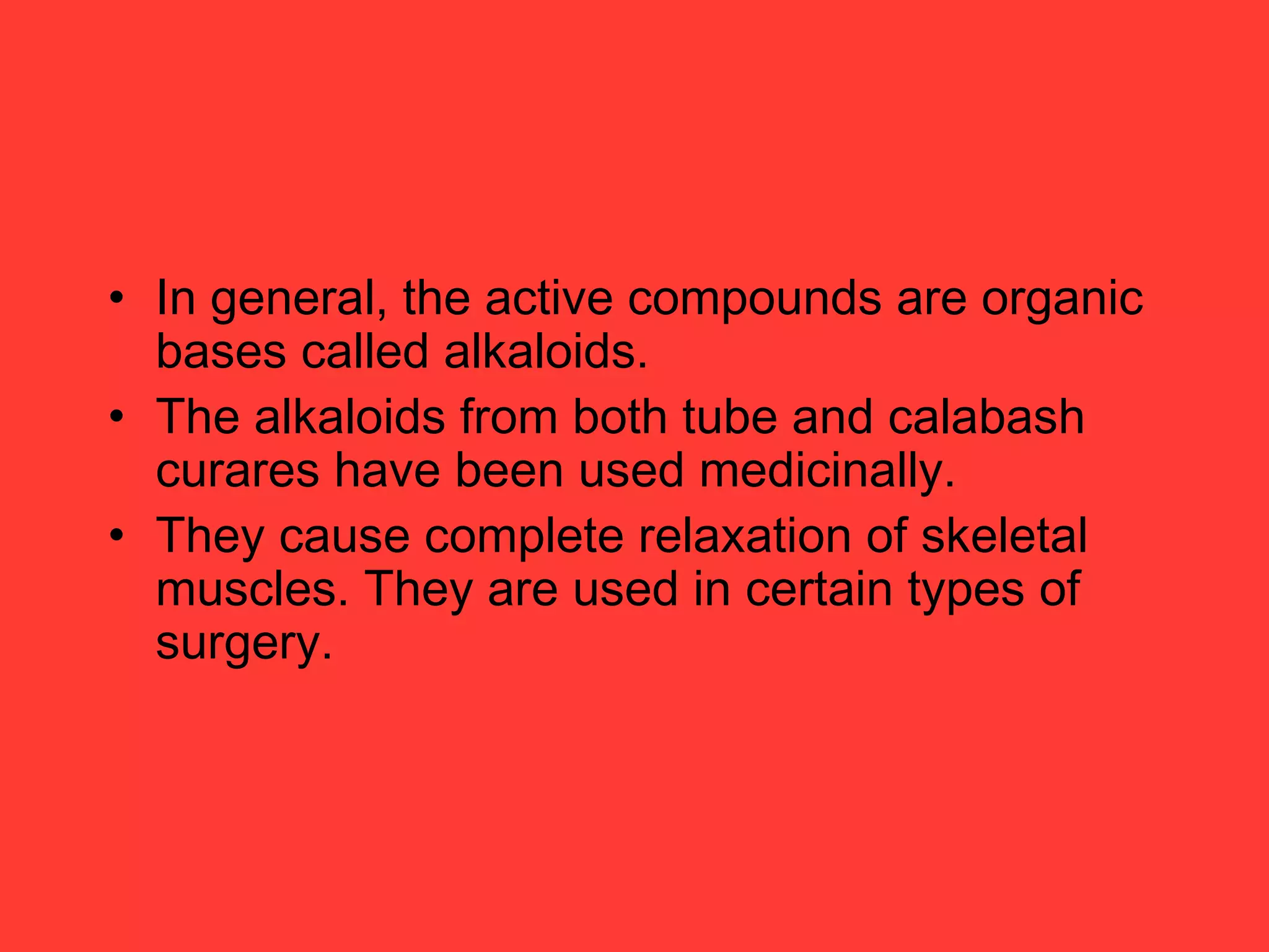 • In general, the active compounds are organic
bases called alkaloids.
• The alkaloids from both tube and calabash
curares have been used medicinally.
• They cause complete relaxation of skeletal
muscles. They are used in certain types of
surgery.
 