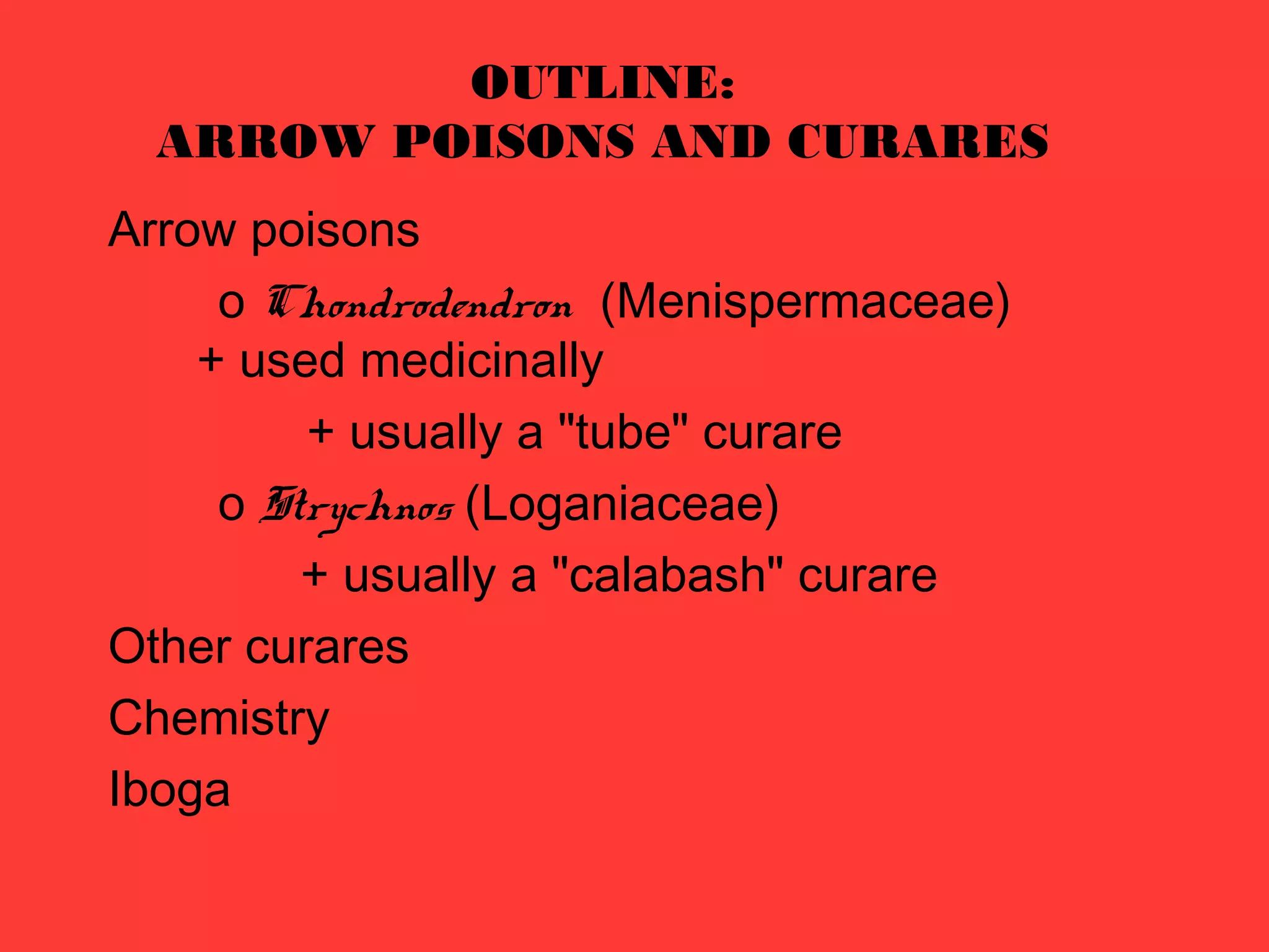 OUTLINE:
ARROW POISONS AND CURARES
Arrow poisons
o Chondrodendron (Menispermaceae)
+ used medicinally
+ usually a "tube" curare
o Strychnos (Loganiaceae)
+ usually a "calabash" curare
Other curares
Chemistry
Iboga
 