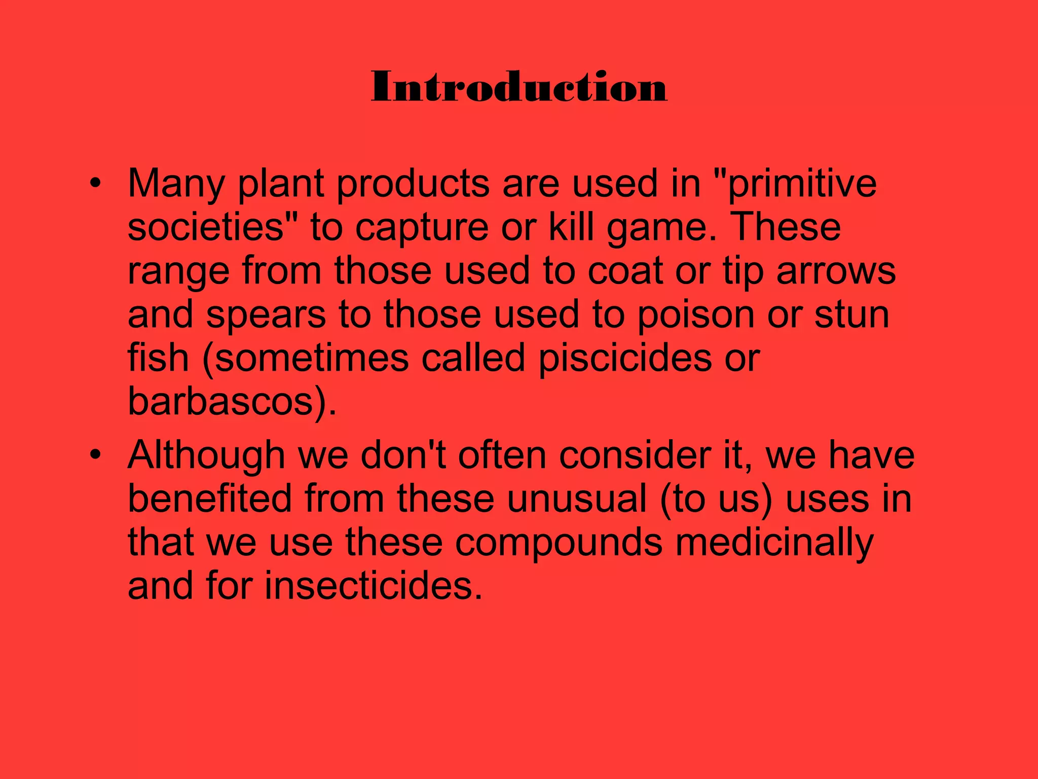 Introduction
• Many plant products are used in "primitive
societies" to capture or kill game. These
range from those used to coat or tip arrows
and spears to those used to poison or stun
fish (sometimes called piscicides or
barbascos).
• Although we don't often consider it, we have
benefited from these unusual (to us) uses in
that we use these compounds medicinally
and for insecticides.
 
