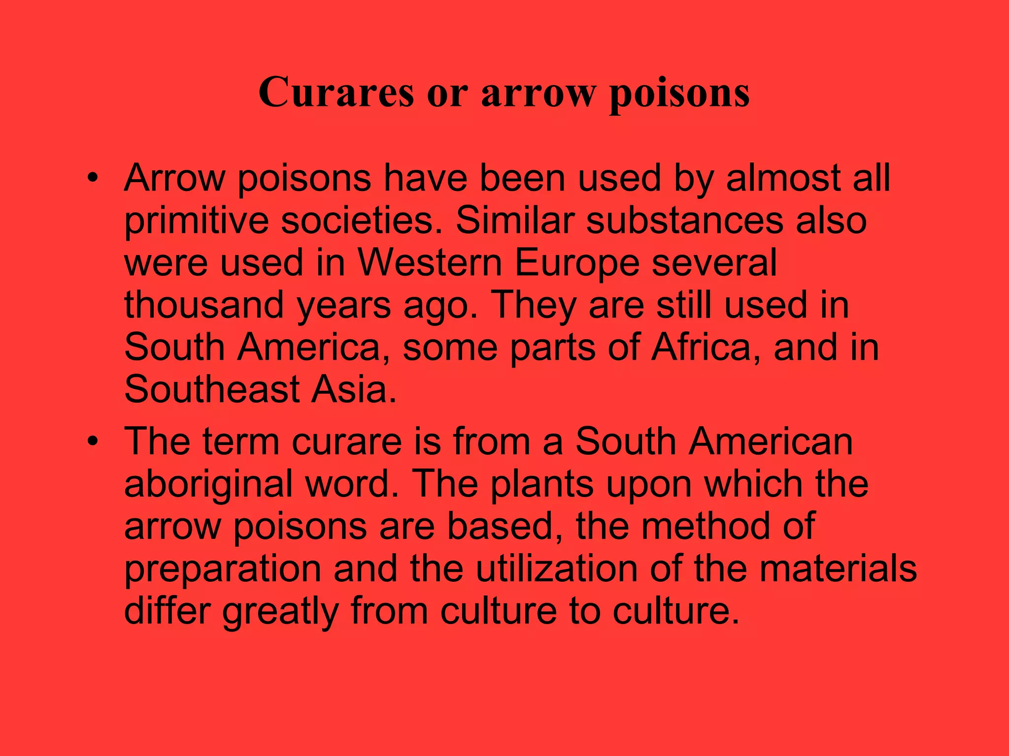 Curares or arrow poisons
• Arrow poisons have been used by almost all
primitive societies. Similar substances also
were used in Western Europe several
thousand years ago. They are still used in
South America, some parts of Africa, and in
Southeast Asia.
• The term curare is from a South American
aboriginal word. The plants upon which the
arrow poisons are based, the method of
preparation and the utilization of the materials
differ greatly from culture to culture.
 