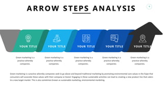 8
ARROW STEPS ANALYSIS
YOUR TITLE YOUR TITLE YOUR TITLE YOUR TITLE YOUR TITLE
Green marketing is a
practice whereby
companies.
Green marketing is a
practice whereby
companies.
Green marketing is a
practice whereby
companies.
Green marketing is a
practice whereby
companies.
Green marketing is a
practice whereby
companies.
Green marketing is a practice whereby companies seek to go above and beyond traditional marketing by promoting environmental core values in the hope that
consumers will associate these values with their company or brand. Engaging in these sustainable activities can lead to creating a new product line that caters
to a new target market. This is also sometimes known as sustainable marketing, environmental marketing.
 