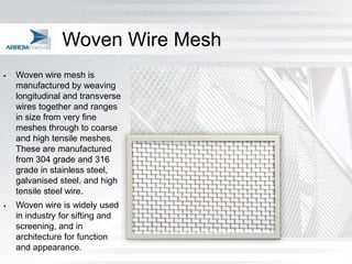 Woven Wire Mesh
   Woven wire mesh is
    manufactured by weaving
    longitudinal and transverse
    wires together and ranges
    in size from very fine
    meshes through to coarse
    and high tensile meshes.
    These are manufactured
    from 304 grade and 316
    grade in stainless steel,
    galvanised steel, and high
    tensile steel wire.
   Woven wire is widely used
    in industry for sifting and
    screening, and in
    architecture for function
    and appearance.
 