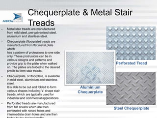 Chequerplate & Metal Stair

                    Treads
    Metal stair treads are manufactured
    from mild steel, pre-galvanised steel,
    aluminium and stainless steel.
   Chequerplate (floorplate) treads are
    manufactured from flat metal plate
    which
    has a pattern of protrusions to one side
    only. These protrusions can be in
    various designs and patterns and
    provide grip to the plate when walked                       Perforated Tread
    on. The plates are folded to the desired
    profile to form stair treads.
   Chequerplate, or floorplate, is available
    in mild steel, aluminium and stainless
    steel.
    It is able to be cut and folded to form      Aluminium
    various shapes including ‘z’ shape stair    Chequerplate
    treads, which are typically used for
    industrial and commercial applications.
   Perforated treads are manufactured
    from flat sheets which are then                            Steel Chequerplate
    perforated with raised holes and
    intermediate drain holes and are then
 