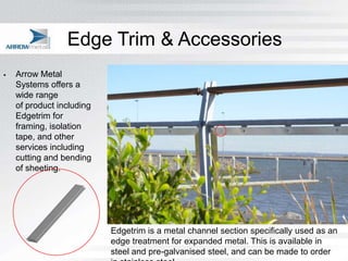 Edge Trim & Accessories
   Arrow Metal
    Systems offers a
    wide range
    of product including
    Edgetrim for
    framing, isolation
    tape, and other
    services including
    cutting and bending
    of sheeting.




                           Edgetrim is a metal channel section specifically used as an
                           edge treatment for expanded metal. This is available in
                           steel and pre-galvanised steel, and can be made to order
 