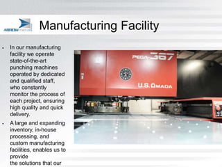 Manufacturing Facility
   In our manufacturing
    facility we operate
    state-of-the-art
    punching machines
    operated by dedicated
    and qualified staff,
    who constantly
    monitor the process of
    each project, ensuring
    high quality and quick
    delivery.
   A large and expanding
    inventory, in-house
    processing, and
    custom manufacturing
    facilities, enables us to
    provide
    the solutions that our
 