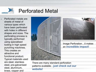 Perforated Metal
   Perforated metals are
    sheets of metal of
    various types which
    have been perforated
    with holes in different
    shapes and sizes. The
    perforating process is
    typically performed
    using specialised
    tooling in high speed                              Image Perforation…it makes
    punching machines.                                 an incredible impact!
    This creates an
    attractive and
    functional product.
    Typical materials used
    are steel, stainless      There are many standard perforation
    steel, pre-galvanised     patterns available…just check out our
    steel, aluminium,
                              website!
    brass, copper and
 