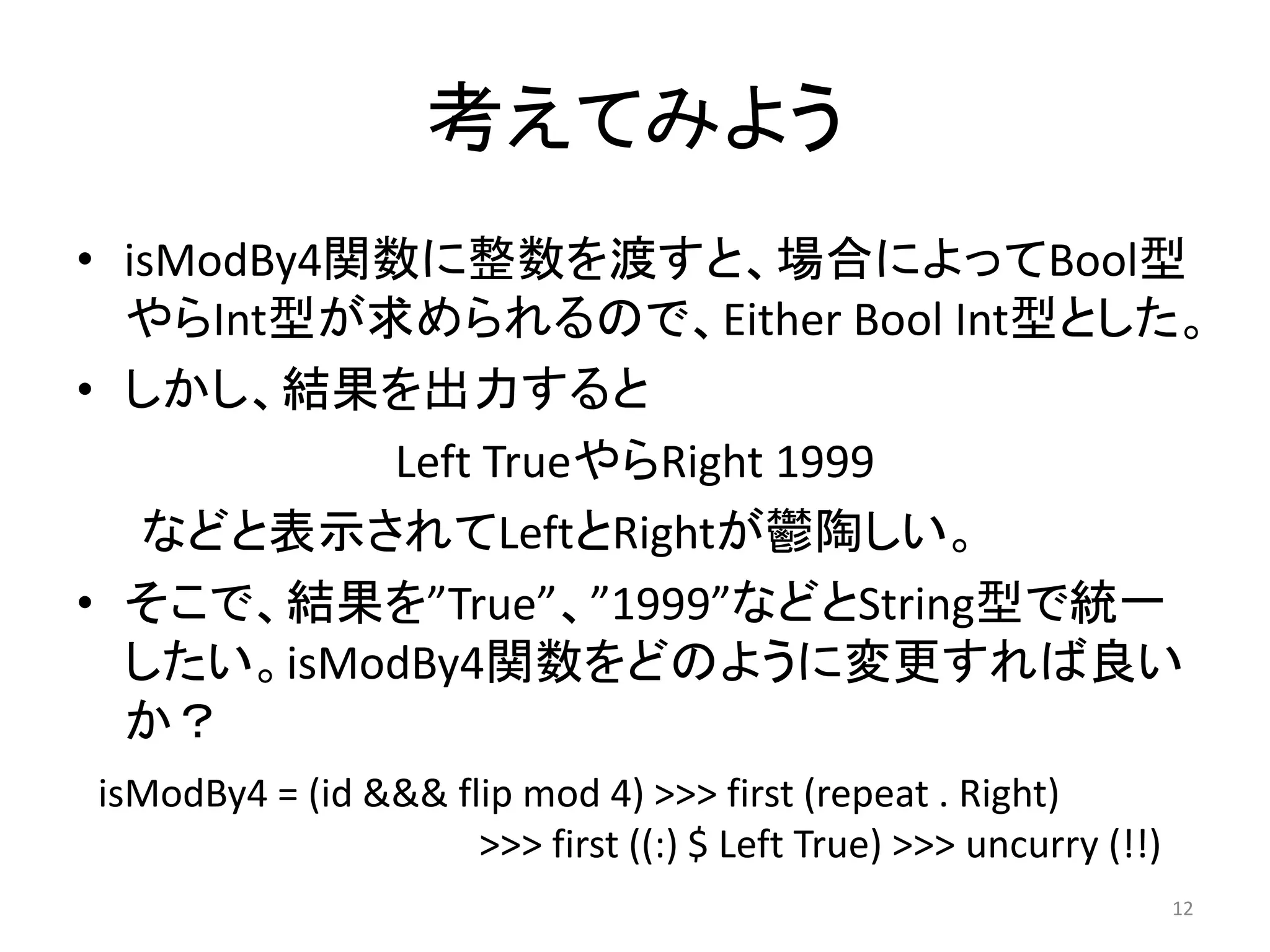 考えてみよう
• isModBy4関数に整数を渡すと、場合によってBool型
やらInt型が求められるので、Either Bool Int型とした。
• しかし、結果を出力すると
Left TrueやらRight 1999
などと表示されてLeftとRightが鬱陶しい。
• そこで、結果を”True”、”1999”などとString型で統一
したい。isModBy4関数をどのように変更すれば良い
か？
12
isModBy4 = (id &&& flip mod 4) >>> first (repeat . Right)
>>> first ((:) $ Left True) >>> uncurry (!!)
 