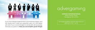 ARROw iNteRNAtiONAl
                                                                          9900 Clinton Road
                                                                         Cleveland,	OH	44144


If you have already implemented a promotional program and          advergaming@arrowinternational.com
the results aren’t what you expected, give us a call. Better              800.321.0757		x478
yet, even if your current program is doing well, call us anyway,
because our goal is to help you accomplish great things!
 