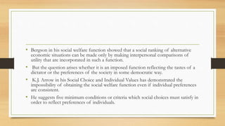 • Bergson in his social welfare function showed that a social ranking of alternative
economic situations can be made only by making interpersonal comparisons of
utility that are incorporated in such a function.
• But the question arises whether it is an imposed function reflecting the tastes of a
dictator or the preferences of the society in some democratic way.
• K.J. Arrow in his Social Choice and Individual Values has demonstrated the
impossibility of obtaining the social welfare function even if individual preferences
are consistent.
• He suggests five minimum conditions or criteria which social choices must satisfy in
order to reflect preferences of individuals.
 