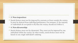 • 3. Non-imposition:
• Social choices must not be imposed by customs or from outside the society.
It must be derived from individual preferences. For instance, if the majority
of individuals do not prefer to B, then the society should not follow it.
• 4. Non-dictatorship:
• Social choices must not be dictatorial. They must not be imposed by one
individual within the society. In other words, social choices must not be
based on any single individual’s ordering
 