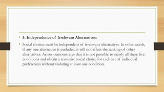 • 5. Independence of Irrelevant Alternatives:
• Social choices must be independent of irrelevant alternatives. In other words,
if any one alternative is excluded, it will not affect the ranking of other
alternatives. Arrow demonstrates that it is not possible to satisfy all these five
conditions and obtain a transitive social choice for each set of individual
preferences without violating at least one condition.
 