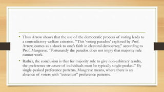 • Thus Arrow shows that the use of the democratic process of voting leads to
a contradictory welfare criterion. “This ‘voting paradox’ explored by Prof.
Arrow, comes as a shock to one’s faith in electoral democracy,” according to
Prof. Musgrave. “Fortunately the paradox does not imply that majority rule
cannot work.
• Rather, the conclusion is that for majority rule to give non-arbitrary results,
the preference structure of individuals must be typically single-peaked.” By
single-peaked preference patterns, Musgrave means, where there is an
absence of voters with “extremist” preference patterns.
 