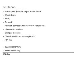 To Recap ...........
– We’ve spent $Millions so you don’t have to!
– Wallet Share
– ARPU
– Zero risk
– New LoB services with Low cost of entry or exit
– High margin services
– Billing as a service
– Consolidated Licence management
– ROI Tool


– Our 2000 UK VARs
– EMEA opportunity
 