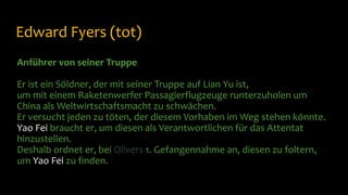 Edward Fyers (tot)
Anführer von seiner Truppe
Er ist ein Söldner, der mit seiner Truppe auf Lian Yu ist,
um mit einem Raketenwerfer Passagierflugzeuge runterzuholen um
China als Weltwirtschaftsmacht zu schwächen.
Er versucht jeden zu töten, der diesem Vorhaben im Weg stehen könnte.
Yao Fei braucht er, um diesen als Verantwortlichen für das Attentat
hinzustellen.
Deshalb ordnet er, bei Olivers 1. Gefangennahme an, diesen zu foltern,
um Yao Fei zu finden.
 