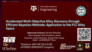 Accelerated Multi-Objective Alloy Discovery through
Efficient Bayesian Methods: Application to the FCC Alloy
Space
Raymundo Arr┏yave, Mrinalini Mulukutla,
Trevor Hastings, Ankit Srivastava, James
Paramore, Ibrahim Karaman, George Pharr, Brady
Butler + all BIRDSHOT Team
Thanks to: W911NF-22-2-0106
(HTMDEC-BIRDSHOT program)