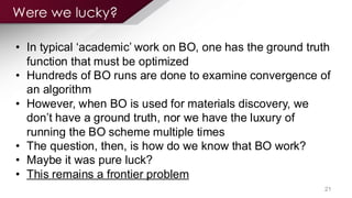 Were we lucky?
21
? In typical `academic¨ work on BO, one has the ground truth
function that must be optimized
? Hundreds of BO runs are done to examine convergence of
an algorithm
? However, when BO is used for materials discovery, we
don¨t have a ground truth, nor we have the luxury of
running the BO scheme multiple times
? The question, then, is how do we know that BO work?
? Maybe it was pure luck?
? This remains a frontier problem