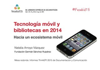 Tecnología móvil y 
bibliotecas en 2014
Hacia un ecosistema móvil
Natalia Arroyo Vázquez!
Fundación Germán Sánchez Ruipérez!
Mesa redonda: Informes ThinkEPI 2015 de Documentación y Comunicación!
 