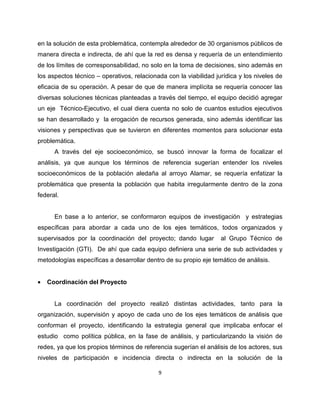 en la solución de esta problemática, contempla alrededor de 30 organismos públicos de
manera directa e indirecta, de ahí que la red es densa y requería de un entendimiento
de los límites de corresponsabilidad, no solo en la toma de decisiones, sino además en
los aspectos técnico – operativos, relacionada con la viabilidad jurídica y los niveles de
eficacia de su operación. A pesar de que de manera implícita se requería conocer las
diversas soluciones técnicas planteadas a través del tiempo, el equipo decidió agregar
un eje Técnico-Ejecutivo, el cual diera cuenta no solo de cuantos estudios ejecutivos
se han desarrollado y la erogación de recursos generada, sino además identificar las
visiones y perspectivas que se tuvieron en diferentes momentos para solucionar esta
problemática.
      A través del eje socioeconómico, se buscó innovar la forma de focalizar el
análisis, ya que aunque los términos de referencia sugerían entender los niveles
socioeconómicos de la población aledaña al arroyo Alamar, se requería enfatizar la
problemática que presenta la población que habita irregularmente dentro de la zona
federal.


      En base a lo anterior, se conformaron equipos de investigación y estrategias
específicas para abordar a cada uno de los ejes temáticos, todos organizados y
supervisados por la coordinación del proyecto; dando lugar         al Grupo Técnico de
Investigación (GTI). De ahí que cada equipo definiera una serie de sub actividades y
metodologías específicas a desarrollar dentro de su propio eje temático de análisis.


•   Coordinación del Proyecto


      La coordinación del proyecto realizó distintas actividades, tanto para la
organización, supervisión y apoyo de cada uno de los ejes temáticos de análisis que
conforman el proyecto, identificando la estrategia general que implicaba enfocar el
estudio como política pública, en la fase de análisis, y particularizando la visión de
redes, ya que los propios términos de referencia sugerían el análisis de los actores, sus
niveles de participación e incidencia directa o indirecta en la solución de la

                                            9
 