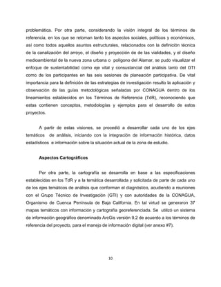 problemática. Por otra parte, considerando la visión integral de los términos de
referencia, en los que se retoman tanto los aspectos sociales, políticos y económicos,
así como todos aquellos asuntos estructurales, relacionados con la definición técnica
de la canalización del arroyo, el diseño y proyección de de las vialidades, y el diseño
medioambiental de la nueva zona urbana o polígono del Alamar, se pudo visualizar el
enfoque de sustentabilidad como eje vital y consustancial del análisis tanto del GTI
como de los participantes en las seis sesiones de planeación participativa. De vital
importancia para la definición de las estrategias de investigación resulto la aplicación y
observación de las guías metodológicas señaladas por CONAGUA dentro de los
lineamientos establecidos en los Términos de Referencia (TdR), reconociendo que
estas contienen conceptos, metodologías y ejemplos para el desarrollo de estos
proyectos.


      A partir de estas visiones, se procedió a desarrollar cada uno de los ejes
temáticos    de análisis, iniciando con la integración de información histórica, datos
estadísticos e información sobre la situación actual de la zona de estudio.


      Aspectos Cartográficos


      Por otra parte, la cartografía se desarrolla en base a las especificaciones
establecidas en los TdR y a la temática desarrollada y solicitada de parte de cada uno
de los ejes temáticos de análisis que conforman el diagnóstico, acudiendo a reuniones
con el Grupo Técnico de Investigación (GTI) y con autoridades de la CONAGUA,
Organismo de Cuenca Península de Baja California. En tal virtud se generaron 37
mapas temáticos con información y cartografía georeferenciada. Se utilizó un sistema
de información geográfico denominado ArcGis versión 9.2 de acuerdo a los términos de
referencia del proyecto, para el manejo de información digital (ver anexo #7).




                                           10
 