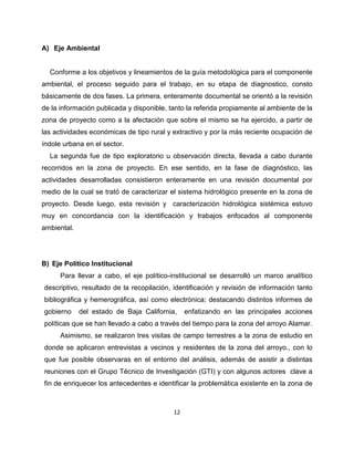 A) Eje Ambiental


  Conforme a los objetivos y lineamientos de la guía metodológica para el componente
ambiental, el proceso seguido para el trabajo, en su etapa de diagnostico, consto
básicamente de dos fases. La primera, enteramente documental se orientó a la revisión
de la información publicada y disponible, tanto la referida propiamente al ambiente de la
zona de proyecto como a la afectación que sobre el mismo se ha ejercido, a partir de
las actividades económicas de tipo rural y extractivo y por la más reciente ocupación de
índole urbana en el sector.
  La segunda fue de tipo exploratorio u observación directa, llevada a cabo durante
recorridos en la zona de proyecto. En ese sentido, en la fase de diagnóstico, las
actividades desarrolladas consistieron enteramente en una revisión documental por
medio de la cual se trató de caracterizar el sistema hidrológico presente en la zona de
proyecto. Desde luego, esta revisión y caracterización hidrológica sistémica estuvo
muy en concordancia con la identificación y trabajos enfocados al componente
ambiental.




B) Eje Político Institucional
      Para llevar a cabo, el eje político-institucional se desarrolló un marco analítico
descriptivo, resultado de la recopilación, identificación y revisión de información tanto
bibliográfica y hemerográfica, así como electrónica; destacando distintos informes de
gobierno     del estado de Baja California,     enfatizando en las principales acciones
políticas que se han llevado a cabo a través del tiempo para la zona del arroyo Alamar.
      Asimismo, se realizaron tres visitas de campo terrestres a la zona de estudio en
donde se aplicaron entrevistas a vecinos y residentes de la zona del arroyo., con lo
que fue posible observaras en el entorno del análisis, además de asistir a distintas
reuniones con el Grupo Técnico de Investigación (GTI) y con algunos actores clave a
fin de enriquecer los antecedentes e identificar la problemática existente en la zona de



                                           12
 