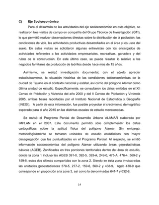 C)     Eje Socioeconómico
       Para el desarrollo de las actividades del eje socioeconómico en este objetivo, se
realizaron tres visitas de campo en compañía del Grupo Técnico de Investigación (GTI),
lo que permitió realizar observaciones directas sobre la distribución de la población, las
condiciones de vida, las actividades productivas desarrolladas en el área y los usos del
suelo. En estas visitas se solicitaron algunas entrevistas con los encargados de
actividades referentes a las actividades empresariales, recreativas, ganadera y del
rubro de la construcción. En este último caso, se puede resaltar lo relativo a los
negocios familiares de producción de ladrillos desde hace más de 15 años.

     Asimismo,   se      realizó     investigación         documental,      con   el   objeto    apreciar
estadísticamente, la situación histórica de las condiciones socioeconómicas de la
ciudad de Tijuana en el contexto nacional y estatal, así como del polígono Alamar como
última unidad de estudio. Específicamente, se consultaron los datos emitidos en el XII
Censo de Población y Vivienda del año 2000 y del II Conteo de Población y Vivienda
2005, ambas bases reportadas por el Instituto Nacional de Estadística y Geografía
(INEGI). A partir de esta información, fue posible proyectar el crecimiento demográfico
esperado para el año 2010 en las distintas escalas de estudio mencionadas.

     Se revisó el Programa Parcial de Desarrollo Urbano ALAMAR elaborado por
IMPLAN en el 2007. Este documento permitió sólo complementar los datos
cartográficos    sobre     la      aptitud   física        del   polígono    Alamar.    Sin     embargo,
metodológicamente se tomaron unidades de estudio estadísticas con mayor
desagregación que las puntualizadas en el Programa Parcial. Al respecto, se emitió
información socioeconómica del polígono Alamar utilizando áreas geoestadísticas
básicas (AGEB). Zonificadas en tres porciones territoriales dentro del área de estudio,
donde la zona 1 incluyó las AGEB 391-0, 392-5, 393-A, 249-0, 475-A, 476-4, 569-2 y
159-6, estas dos últimas compartidas con la zona 2. Siendo en ésta zona involucradas
las unidades geoestadísticas 570-5, 277-2, 159-6, 569-2 y 438-9. Ageb 438-9 que
corresponde en proporción a la zona 3, así como la denominadas 641-7 y 632-8.



                                                      14
 