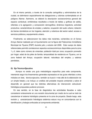 En el mismo periodo, a través de la consulta cartográfica y administrativa de la
ciudad, se delimitaron espacialmente las delegaciones y colonias contempladas en el
polígono Alamar. Asimismo, se elaboró la descripción socioeconómica general del
espacio contextual, emitiéndose resultados a través de tablas y gráficas de salida,
referidas a la agregación y composición demográfica; dinámica migratoria; actividad
productiva; características de empleo y salarios; ocupación del suelo urbano; dotación
de bienes domésticos en los hogares; atención y cobertura del sector salud; acceso a
servicios públicos y equipamiento urbano.

   Finalmente, se seleccionaron los datos más recientes, contenidos en el Censo
Arroyo Alamar realizado por el Ayuntamiento con la figura del Fideicomiso Inmobiliaria
Municipal de Tijuana (FIMT) durante julio y octubre del 2008. Este cuerpo de datos
referenciales permitió correlacionar aspectos socioeconómicos disponibles para la zona
1 y 2, tales como número de viviendas; población total por zona; ocupación promedio
por hogar; edad de los jefes de familia; temporalidad de residencia en Tijuana y en la
zona federal del Arroyo; ocupación laboral; naturaleza del empleo; y salarios
percibidos.



D) Eje Técnico-Ejecutivo
      Aunque no existe una guía metodológica específica para este componente,
intentando seguir los lineamientos generales expresados en las guías referidas a otros
módulos en éste, técnico-ejecutivo, también se buscó ir más allá de la elaboración de
un simple listado y se incluyo un análisis del probable impacto ambiental y sobre el
desarrollo en general que las distintas alternativas de intervención estructural-
hidrológica propuestas pudieran provocar.
   En ese sentido, en la fase de diagnóstico las actividades llevadas a cabo
consistieron enteramente en una revisión documental por medio de la cual se trató de
caracterizar el sistema hidrológico presente en la zona de proyecto. Desde luego, esta
revisión y caracterización hidrológica sistémica estuvo muy en concordancia con la
identificación y trabajos enfocados al componente ambiental.

                                            15
 