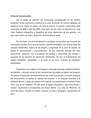 E) Eje de Comunicación

        Con el objeto de describir las condiciones prevalecientes en los ámbitos
ambiental, social, económico y político en la zona de estudio de manera detallada, se
realizaron cinco visitas de campo a la zona de estudio. El período comprendido entre
noviembre del 2008 a abril del 2009, como parte de este rubro se efectuaron en cada
visita: Registro videográfico y fotográfico del área; elaboración de dos guiones, uno
para cada versión de video y grabación de dos pistas de audio.


        Por otra parte, con el fin de elaborar un producto comunicativo que transmita las
condiciones actuales de la zona de estudio y permita sensibilizar a los actores clave del
proyecto emblemático acerca de los riesgos y prospectiva de la zona de estudio; se
realizó la pre-producción y pos-producción        de dos versiones distintas del video
promocional. Asimismo, con el propósito de registrar y documentar los avances y
acuerdos de las sesiones de planeación participativa. Se hizo el levantamiento del
registro fotográfico, videográfico   y de audio de las cinco     sesiones de planeación
participativa.


        Finalmente, con el objetivo de divulgar en lenguaje accesible a toda la población,
la evolución y situación actual de las componentes vinculadas al objetivo del proyecto.
Se efectuó la traducción del documento técnico sobre la evolución y situación actual de
las componentes vinculadas al objetivo del proyecto, a un lenguaje accesible a la
población abierta, y dicho documento es la base de una presentación en formato Power
Point, que ya fue diseñada. Por otra parte el registro fotográfico y para documentar y
mostrar visualmente la problemática del arroyo alamar y su zona de influencia, así
como las tareas iniciadas se diseñó y produjo un álbum fotográfico, segmentado por
ejes.




                                            16
 