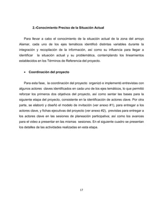 2.-Conocimiento Preciso de la Situación Actual


   Para llevar a cabo el conocimiento de la situación actual de la zona del arroyo
Alamar, cada uno de los ejes temáticos identificó distintas variables durante la
integración y recopilación de la información, así como su influencia para llegar a
identificar   la situación actual y su problemática, contemplando los lineamientos
establecidos en los Términos de Referencia del proyecto.


   •   Coordinación del proyecto


   Para esta fase, la coordinación del proyecto organizó e implementó entrevistas con
algunos actores claves identificados en cada uno de los ejes temáticos, lo que permitió
reforzar los primeros dos objetivos del proyecto, así como sentar las bases para la
siguiente etapa del proyecto, consistente en la identificación de actores clave. Por otra
parte, se elaboró y diseñó el modelo de invitación (ver anexo #1), para entregar a los
actores clave, y fichas ejecutivas del proyecto (ver anexo #2), previstas para entregar a
los actores clave en las sesiones de planeación participativa; así como los avances
para el video a presentar en las mismas sesiones. En el siguiente cuadro se presentan
los detalles de las actividades realizadas en esta etapa.




                                           17
 
