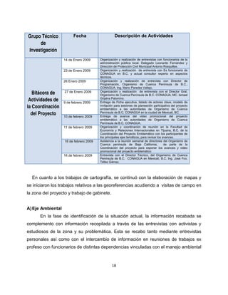 Grupo Técnico            Fecha                    Descripción de Actividades
     de
Investigación
                   14 de Enero 2009     Organización y realización de entrevistas con funcionarios de la
                                        administración pública local. Delegado Leonardo Fernández y
                                        Dirección de Protección Civil Municipal Antonio Rosquillas.
                   23 de Enero 2009     Organización y realización de entrevista con Ex funcionario de
                                        CONAGUA en B.C. y actual consultor experto en aspectos
                                        técnicos.
                   26 Enero 2009        Organización y realización de entrevista con Director de
                                        Programación, Organismo de Cuenca Península de B.C.,
                                        CONAGUA. Ing. Mario Paredes Vallejo.
                   27 de Enero 2009     Organización y realización de entrevista con el Director Gral.
   Bitácora de                          Organismo de Cuenca Península de B.C. CONAGUA. MC. Ismael
                                        Grijalva Palomino.
 Actividades de    9 de febrero 2009    Entrega de Ficha ejecutiva, listado de actores clave, modelo de
la Coordinación                         invitación para sesiones de planeación participativa del proyecto
                                        emblemático a las autoridades de Organismo de Cuenca
  del Proyecto     10 de febrero 2009
                                        Península de B.C. CONAGUA en la ciudad de Mexicali, BC.
                                        Entrega de avance del video promocional del proyecto
                                        emblemático a las autoridades de Organismo de Cuenca
                                        Península de B.C. CONAGUA.
                   11 de febrero 2009   Organización y coordinación de reunión en la Facultad de
                                        Economía y Relaciones Internacionales en Tijuana, B.C. de la
                                        Coordinación del Proyecto Emblemático con los participantes de
                                        los principales ejes temáticos, para revisar los avances.
                   16 de febrero 2009   Asistencia a la reunión semanal de directores del Organismo de
                                        Cuenca península de Baja California,              de parte de la
                                        Coordinación del proyecto para exponer los avances y video
                                        promocional del proyecto emblemático
                   16 de febrero 2009   Entrevista con el Director Técnico, del Organismo de Cuenca
                                        Península de B.C. CONAGUA en Mexicali, B.C. Ing. José Fco.
                                        Téllez Gámez.




  En cuanto a los trabajos de cartografía, se continuó con la elaboración de mapas y
se iniciaron los trabajos relativos a las georeferencias acudiendo a visitas de campo en
la zona del proyecto y trabajo de gabinete.


A) Eje Ambiental
      En la fase de identificación de la situación actual, la información recabada se
complemento con información recopilada a través de las entrevistas con activistas y
estudiosos de la zona y su problemática. Esta se recabo tanto mediante entrevistas
personales así como con el intercambio de información en reuniones de trabajos ex
profeso con funcionarios de distintas dependencias vinculadas con el manejo ambiental



                                                18
 