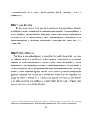 o desarrollo urbano en la ciudad o estado (IMPLAN, SIDUE, DPDUYE, CONAGUA,
SEMARNAT).




B) Eje Técnico-Ejecutivo
         De la misma manera, en la fase de descripción de la problemática o situación
actual la información recabada bajo la indagación documental se vio enriquecida con el
acervo recopilado a través de visitas de campo e incluso reuniones con funcionarios de
dependencias, de los tres órdenes de gobierno, vinculadas tanto con la planeación del
desarrollo como con la creación de infraestructura urbana (IMPLAN, SIDUE, DPDUYE,
CONAGUA).




C) Eje Político-Institucional
    Para llevar a cabo esta actividad, se retomó la información documental, así como
las visitas de campo, y la identificación de información e intercambio de conocimiento a
través de las reuniones realizadas con las autoridades y funcionarios públicos, ya que
se estableció como requisito escudriñar en el pasado para encontrar los causales en la
poca capacidad que ha existido para resolver definitivamente esta situación del arroyo
Alamar, y poder establecer algunos vínculos de las políticas y acciones principales de
gobierno enfocadas a la solución de la problemática histórica que ha registrado este
arroyo. Se reforzó el análisis con la realización de algunas entrevistas, en conjunto con
el eje socioeconómico organizadas por la coordinación del proyecto y dirigidas hacia
algunos actores previamente identificados1.




1
 Véase el cuadro de la relación de entrevistas en la etapa del conocimiento preciso de la situación actual para el eje
político-institucional y socioeconómico, dentro de las actividades realizadas por la coordinación del proyecto.

                                                         19
 
