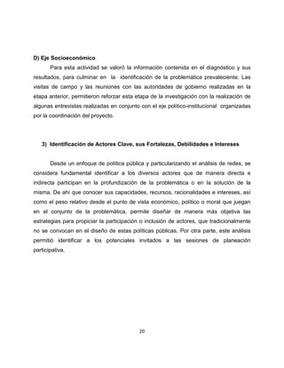 D) Eje Socioeconómico
       Para esta actividad se valoró la información contenida en el diagnóstico y sus
resultados, para culminar en la identificación de la problemática prevaleciente. Las
visitas de campo y las reuniones con las autoridades de gobierno realizadas en la
etapa anterior, permitieron reforzar esta etapa de la investigación con la realización de
algunas entrevistas realizadas en conjunto con el eje político-institucional organizadas
por la coordinación del proyecto.




   3) Identificación de Actores Clave, sus Fortalezas, Debilidades e Intereses


       Desde un enfoque de política pública y particularizando el análisis de redes, se
considera fundamental identificar a los diversos actores que de manera directa e
indirecta participan en la profundización de la problemática o en la solución de la
misma. De ahí que conocer sus capacidades, recursos, racionalidades e intereses, así
como el peso relativo desde el punto de vista económico, político o moral que juegan
en el conjunto de la problemática, permite diseñar de manera más objetiva las
estrategias para propiciar la participación o inclusión de actores, que tradicionalmente
no se convocan en el diseño de estas políticas públicas. Por otra parte, este análisis
permitió identificar a los potenciales invitados a las sesiones de planeación
participativa.




                                           20
 