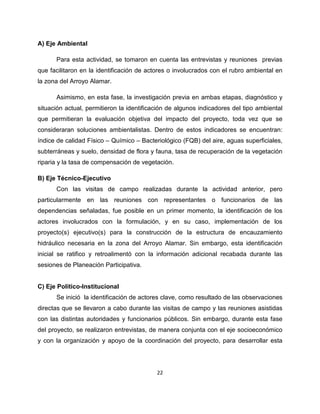 A) Eje Ambiental

      Para esta actividad, se tomaron en cuenta las entrevistas y reuniones previas
que facilitaron en la identificación de actores o involucrados con el rubro ambiental en
la zona del Arroyo Alamar.

      Asimismo, en esta fase, la investigación previa en ambas etapas, diagnóstico y
situación actual, permitieron la identificación de algunos indicadores del tipo ambiental
que permitieran la evaluación objetiva del impacto del proyecto, toda vez que se
consideraran soluciones ambientalistas. Dentro de estos indicadores se encuentran:
índice de calidad Físico – Químico – Bacteriológico (FQB) del aire, aguas superficiales,
subterráneas y suelo, densidad de flora y fauna, tasa de recuperación de la vegetación
riparia y la tasa de compensación de vegetación.

B) Eje Técnico-Ejecutivo
      Con las visitas de campo realizadas durante la actividad anterior, pero
particularmente en las reuniones con representantes o funcionarios de las
dependencias señaladas, fue posible en un primer momento, la identificación de los
actores involucrados con la formulación, y en su caso, implementación de los
proyecto(s) ejecutivo(s) para la construcción de la estructura de encauzamiento
hidráulico necesaria en la zona del Arroyo Alamar. Sin embargo, esta identificación
inicial se ratifico y retroalimentó con la información adicional recabada durante las
sesiones de Planeación Participativa.


C) Eje Político-Institucional
      Se inició la identificación de actores clave, como resultado de las observaciones
directas que se llevaron a cabo durante las visitas de campo y las reuniones asistidas
con las distintas autoridades y funcionarios públicos. Sin embargo, durante esta fase
del proyecto, se realizaron entrevistas, de manera conjunta con el eje socioeconómico
y con la organización y apoyo de la coordinación del proyecto, para desarrollar esta




                                           22
 