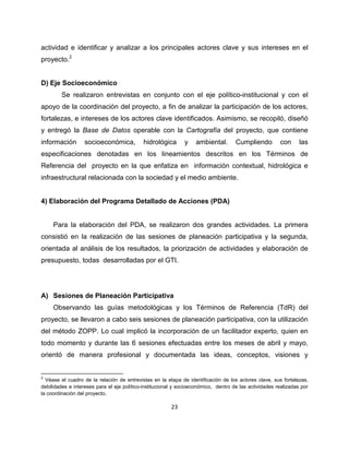 actividad e identificar y analizar a los principales actores clave y sus intereses en el
proyecto.2


D) Eje Socioeconómico
        Se realizaron entrevistas en conjunto con el eje político-institucional y con el
apoyo de la coordinación del proyecto, a fin de analizar la participación de los actores,
fortalezas, e intereses de los actores clave identificados. Asimismo, se recopiló, diseñó
y entregó la Base de Datos operable con la Cartografía del proyecto, que contiene
información        socioeconómica,          hidrológica       y    ambiental.        Cumpliendo         con      las
especificaciones denotadas en los lineamientos descritos en los Términos de
Referencia del proyecto en la que enfatiza en información contextual, hidrológica e
infraestructural relacionada con la sociedad y el medio ambiente.


4) Elaboración del Programa Detallado de Acciones (PDA)


     Para la elaboración del PDA, se realizaron dos grandes actividades. La primera
consistió en la realización de las sesiones de planeación participativa y la segunda,
orientada al análisis de los resultados, la priorización de actividades y elaboración de
presupuesto, todas desarrolladas por el GTI.




A) Sesiones de Planeación Participativa
     Observando las guías metodológicas y los Términos de Referencia (TdR) del
proyecto, se llevaron a cabo seis sesiones de planeación participativa, con la utilización
del método ZOPP. Lo cual implicó la incorporación de un facilitador experto, quien en
todo momento y durante las 6 sesiones efectuadas entre los meses de abril y mayo,
orientó de manera profesional y documentada las ideas, conceptos, visiones y


2
  Véase el cuadro de la relación de entrevistas en la etapa de identificación de los actores clave, sus fortalezas,
debilidades e intereses para el eje político-institucional y socioeconómico, dentro de las actividades realizadas por
la coordinación del proyecto.

                                                         23
 