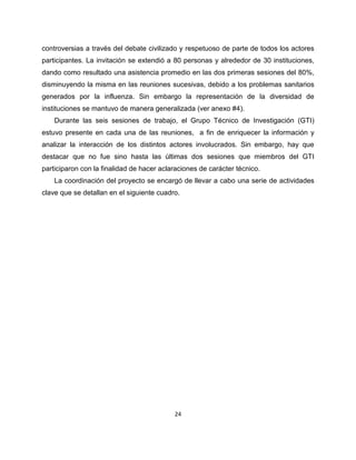 controversias a través del debate civilizado y respetuoso de parte de todos los actores
participantes. La invitación se extendió a 80 personas y alrededor de 30 instituciones,
dando como resultado una asistencia promedio en las dos primeras sesiones del 80%,
disminuyendo la misma en las reuniones sucesivas, debido a los problemas sanitarios
generados por la influenza. Sin embargo la representación de la diversidad de
instituciones se mantuvo de manera generalizada (ver anexo #4).
    Durante las seis sesiones de trabajo, el Grupo Técnico de Investigación (GTI)
estuvo presente en cada una de las reuniones, a fin de enriquecer la información y
analizar la interacción de los distintos actores involucrados. Sin embargo, hay que
destacar que no fue sino hasta las últimas dos sesiones que miembros del GTI
participaron con la finalidad de hacer aclaraciones de carácter técnico.
    La coordinación del proyecto se encargó de llevar a cabo una serie de actividades
clave que se detallan en el siguiente cuadro.




                                           24
 