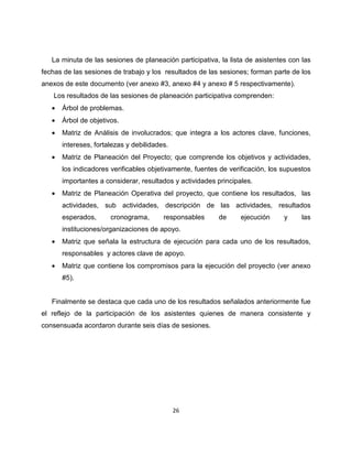 La minuta de las sesiones de planeación participativa, la lista de asistentes con las
fechas de las sesiones de trabajo y los resultados de las sesiones; forman parte de los
anexos de este documento (ver anexo #3, anexo #4 y anexo # 5 respectivamente).
   Los resultados de las sesiones de planeación participativa comprenden:
   •   Árbol de problemas.
   •   Árbol de objetivos.
   •   Matriz de Análisis de involucrados; que integra a los actores clave, funciones,
       intereses, fortalezas y debilidades.
   •   Matriz de Planeación del Proyecto; que comprende los objetivos y actividades,
       los indicadores verificables objetivamente, fuentes de verificación, los supuestos
       importantes a considerar, resultados y actividades principales.
   •   Matriz de Planeación Operativa del proyecto, que contiene los resultados, las
       actividades, sub actividades, descripción de las actividades, resultados
       esperados,      cronograma,       responsables     de      ejecución     y     las
       instituciones/organizaciones de apoyo.
   •   Matriz que señala la estructura de ejecución para cada uno de los resultados,
       responsables y actores clave de apoyo.
   •   Matriz que contiene los compromisos para la ejecución del proyecto (ver anexo
       #5).


   Finalmente se destaca que cada uno de los resultados señalados anteriormente fue
el reflejo de la participación de los asistentes quienes de manera consistente y
consensuada acordaron durante seis días de sesiones.




                                              26
 