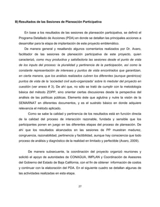 B) Resultados de las Sesiones de Planeación Participativa


      En base a los resultados de las sesiones de planeación participativa, se definió el
  Programa Detallado de Acciones (PDA) en donde se detallan las principales acciones a
  desarrollar para la etapa de implantación de este proyecto emblemático.
      De manera general y resaltando algunos comentarios realizados por Dr. Avaro,
  facilitador de las sesiones de planeación participativa de este proyecto, quien
  caracterizó, como muy productiva y satisfactoria las sesiones desde el punto de vista
  de los inputs del proceso: la pluralidad y pertinencia de la participación, así como la
  constante representación de intereses y puntos de vista encontrados que garantizan,
  en cierta manera, que los análisis realizados cubren los diferentes (aunque genéricos)
  puntos de vista de la ‘sociedad civil auto-organizada’ sobre lo medular del proyecto en
  cuestión (ver anexo # 3). De ahí que, no sólo se trató de cumplir con la metodología
  básica del método ZOPP, sino orientar ciertas discusiones desde la perspectiva del
  análisis de las políticas públicas. Elemento éste que aglutina y nutre la visión de la
  SEMARNAT en diferentes documentos, y es el sustrato básico en donde adquiere
  relevancia el método aplicado.
        Como se sabe la calidad y pertinencia de los resultados está en función directa
  de la calidad del proceso de interacción razonable, fundada y sensible que los
  participantes ponen en juego en las diferentes etapas del proceso de planeación. De
  ahí que los resultados alcanzados en las sesiones de PP muestran madurez,
  congruencia, razonabilidad, pertinencia y factibilidad, aunque hay consciencia que todo
  proceso de análisis y diagnóstico de la realidad en limitado y perfectible (Avaro, 2009).


        De manera subsecuente, la coordinación del proyecto organizó reuniones y
  solicitó el apoyo de autoridades de CONAGUA, IMPLAN y Coordinación de Asesores
  del Gobierno del Estado de Baja California, con el fin de obtener información de costos
  y continuar con la elaboración del PDA. En el siguiente cuadro se detallan algunas de
  las actividades realizadas en esta etapa.



                                              27
 
