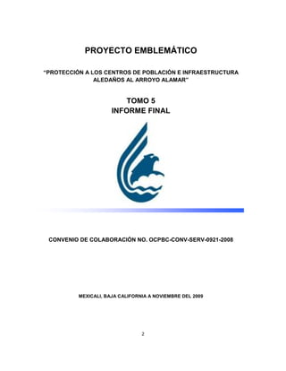 PROYECTO EMBLEMÁTICO

“PROTECCIÓN A LOS CENTROS DE POBLACIÓN E INFRAESTRUCTURA
               ALEDAÑOS AL ARROYO ALAMAR”


                          TOMO 5
                      INFORME FINAL




 CONVENIO DE COLABORACIÓN NO. OCPBC-CONV-SERV-0921-2008




          MEXICALI, BAJA CALIFORNIA A NOVIEMBRE DEL 2009




                                 2
 