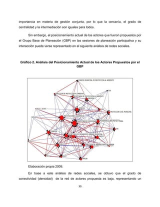 importancia en materia de gestión conjunta, por lo que la cercanía, el grado de
centralidad y la intermediación son iguales para todos.

      Sin embargo, el posicionamiento actual de los actores que fueron propuestos por
el Grupo Base de Planeación (GBP) en las sesiones de planeación participativa y su
interacción puede verse representado en el siguiente análisis de redes sociales.




 Gráfico 2. Análisis del Posicionamiento Actual de los Actores Propuestos por el
                                      GBP




      Elaboración propia 2009.

      En base a este análisis de redes sociales, se obtuvo que el grado de
conectividad (densidad) de la red de actores propuesta es baja, representando un

                                           30
 