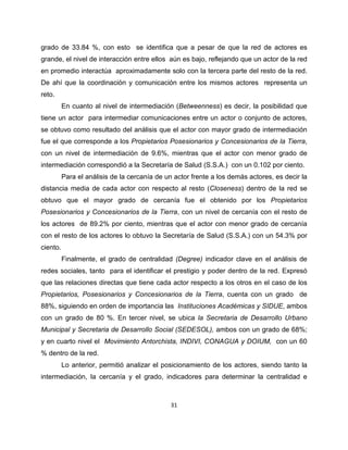 grado de 33.84 %, con esto se identifica que a pesar de que la red de actores es
grande, el nivel de interacción entre ellos aún es bajo, reflejando que un actor de la red
en promedio interactúa aproximadamente solo con la tercera parte del resto de la red.
De ahí que la coordinación y comunicación entre los mismos actores representa un
reto.
          En cuanto al nivel de intermediación (Betweenness) es decir, la posibilidad que
tiene un actor para intermediar comunicaciones entre un actor o conjunto de actores,
se obtuvo como resultado del análisis que el actor con mayor grado de intermediación
fue el que corresponde a los Propietarios Posesionarios y Concesionarios de la Tierra,
con un nivel de intermediación de 9.6%, mientras que el actor con menor grado de
intermediación correspondió a la Secretaría de Salud (S.S.A.) con un 0.102 por ciento.
          Para el análisis de la cercanía de un actor frente a los demás actores, es decir la
distancia media de cada actor con respecto al resto (Closeness) dentro de la red se
obtuvo que el mayor grado de cercanía fue el obtenido por los Propietarios
Posesionarios y Concesionarios de la Tierra, con un nivel de cercanía con el resto de
los actores de 89.2% por ciento, mientras que el actor con menor grado de cercanía
con el resto de los actores lo obtuvo la Secretaría de Salud (S.S.A.) con un 54.3% por
ciento.
          Finalmente, el grado de centralidad (Degree) indicador clave en el análisis de
redes sociales, tanto para el identificar el prestigio y poder dentro de la red. Expresó
que las relaciones directas que tiene cada actor respecto a los otros en el caso de los
Propietarios, Posesionarios y Concesionarios de la Tierra, cuenta con un grado de
88%, siguiendo en orden de importancia las Instituciones Académicas y SIDUE, ambos
con un grado de 80 %. En tercer nivel, se ubica la Secretaria de Desarrollo Urbano
Municipal y Secretaria de Desarrollo Social (SEDESOL), ambos con un grado de 68%;
y en cuarto nivel el Movimiento Antorchista, INDIVI, CONAGUA y DOIUM, con un 60
% dentro de la red.
          Lo anterior, permitió analizar el posicionamiento de los actores, siendo tanto la
intermediación, la cercanía y el grado, indicadores para determinar la centralidad e



                                              31
 